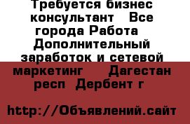 Требуется бизнес-консультант - Все города Работа » Дополнительный заработок и сетевой маркетинг   . Дагестан респ.,Дербент г.